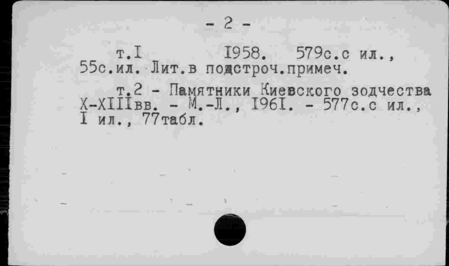 ﻿- 2 -
т.I	1958.	579c.с ил.,
55с.ил. Лит.в подстроч.примеч.
т.2 - Памятники Киевского зодчества Х-ХШвв. - М.-Л., 1961. - 577с.с ил., I ил., 77табл.